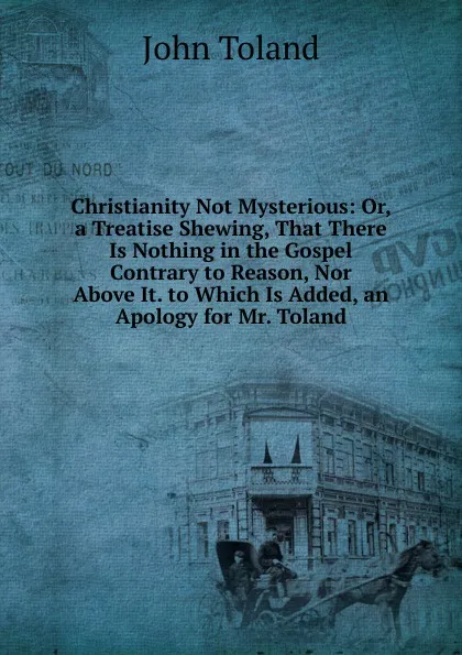 Обложка книги Christianity Not Mysterious: Or, a Treatise Shewing, That There Is Nothing in the Gospel Contrary to Reason, Nor Above It. to Which Is Added, an Apology for Mr. Toland, John Toland