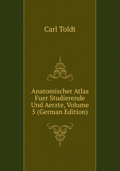 Обложка книги Anatomischer Atlas Fuer Studierende Und Aerzte, Volume 5 (German Edition), Carl Toldt