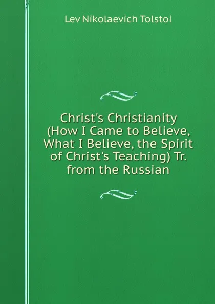 Обложка книги Christ.s Christianity (How I Came to Believe, What I Believe, the Spirit of Christ.s Teaching) Tr. from the Russian, Lev Nikolaevich Tolstoi