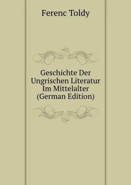 Обложка книги Geschichte Der Ungrischen Literatur Im Mittelalter (German Edition), Ferenc Toldy