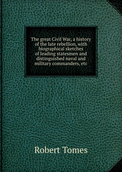 Обложка книги The great Civil War, a history of the late rebellion, with biographical sketches of leading statesmen and distinguished naval and military commanders, etc, Robert Tomes