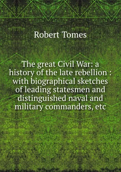 Обложка книги The great Civil War: a history of the late rebellion : with biographical sketches of leading statesmen and distinguished naval and military commanders, etc., Robert Tomes