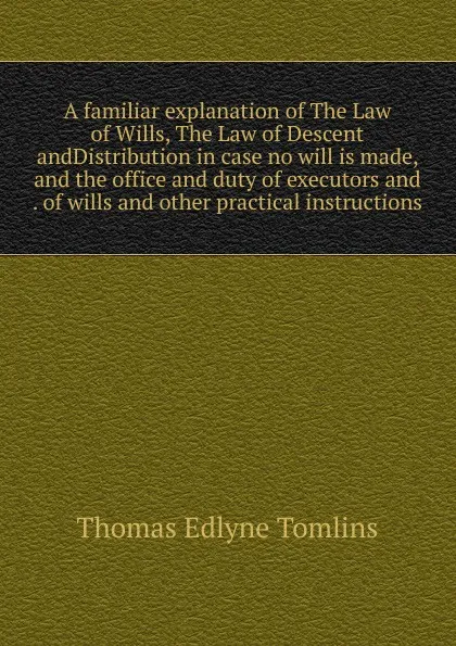 Обложка книги A familiar explanation of The Law of Wills, The Law of Descent andDistribution in case no will is made, and the office and duty of executors and . of wills and other practical instructions, Thomas Edlyne Tomlins