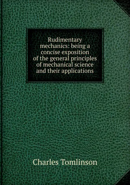 Обложка книги Rudimentary mechanics: being a concise exposition of the general principles of mechanical science and their applications, Charles Tomlinson