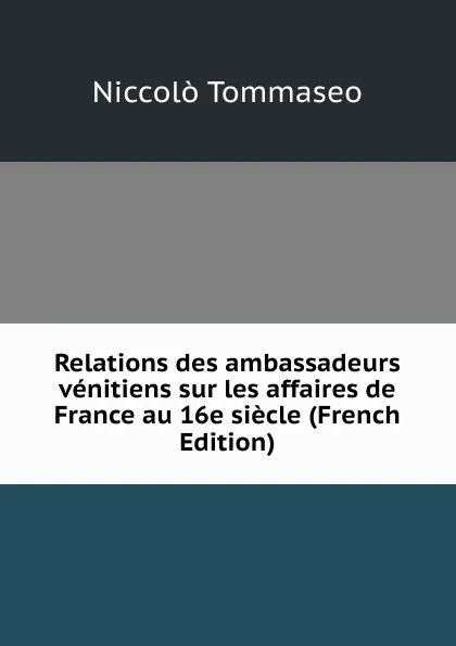 Обложка книги Relations des ambassadeurs venitiens sur les affaires de France au 16e siecle (French Edition), Niccolò Tommaseo