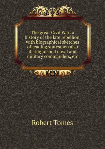 Обложка книги The great Civil War: a history of the late rebellion, with biographical sketches of leading statesmen also distinguished naval and military commanders, etc., Robert Tomes
