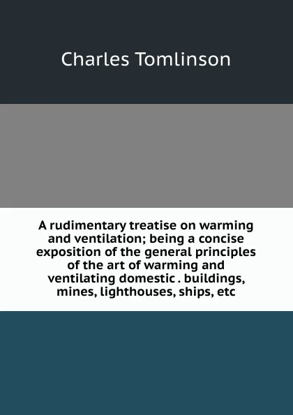 Обложка книги A rudimentary treatise on warming and ventilation; being a concise exposition of the general principles of the art of warming and ventilating domestic . buildings, mines, lighthouses, ships, etc, Charles Tomlinson