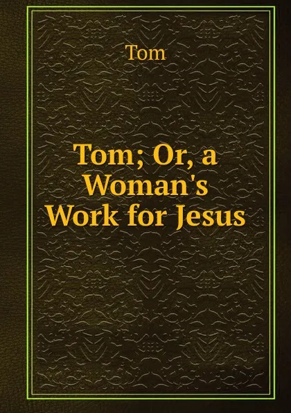 Обложка книги Tom; Or, a Woman.s Work for Jesus, Tom