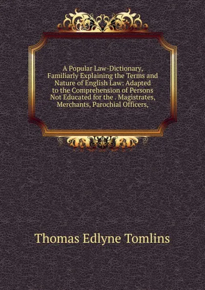 Обложка книги A Popular Law-Dictionary, Familiarly Explaining the Terms and Nature of English Law: Adapted to the Comprehension of Persons Not Educated for the . Magistrates, Merchants, Parochial Officers,, Thomas Edlyne Tomlins