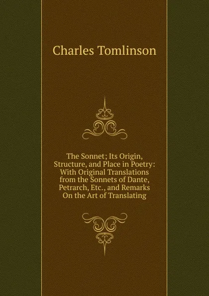 Обложка книги The Sonnet; Its Origin, Structure, and Place in Poetry: With Original Translations from the Sonnets of Dante, Petrarch, Etc., and Remarks On the Art of Translating, Charles Tomlinson