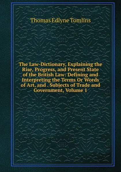 Обложка книги The Law-Dictionary, Explaining the Rise, Progress, and Present State of the British Law: Defining and Interpreting the Terms Or Words of Art, and . Subjects of Trade and Government, Volume 1, Thomas Edlyne Tomlins