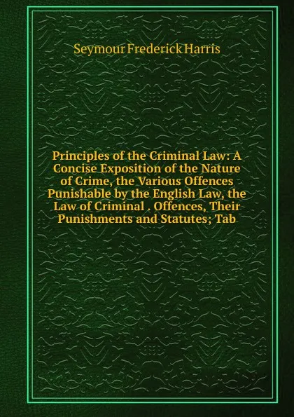 Обложка книги Principles of the Criminal Law: A Concise Exposition of the Nature of Crime, the Various Offences Punishable by the English Law, the Law of Criminal . Offences, Their Punishments and Statutes; Tab, Seymour Frederick Harris