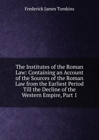 Обложка книги The Institutes of the Roman Law: Containing an Account of the Sources of the Roman Law from the Earliest Period Till the Decline of the Western Empire, Part 1, Frederick James Tomkins