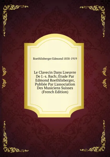 Обложка книги Le Clavecin Dans L.oeuvre De J.-s. Bach; Etude Par Edmond Roethlisberger, Publiee Par L.association Des Musiciens Suisses (French Edition), Roethlisberger Edmond 1858-1919