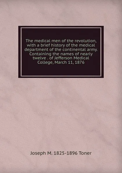 Обложка книги The medical men of the revolution, with a brief history of the medical department of the continental army. Containing the names of nearly twelve . of Jefferson Medical College, March 11, 1876, Joseph M. Toner