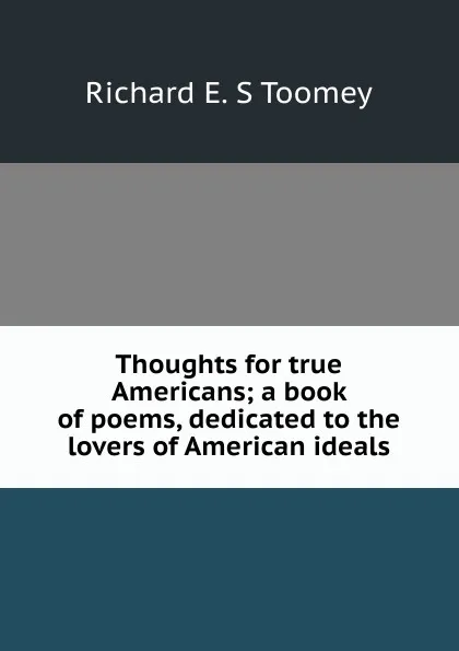 Обложка книги Thoughts for true Americans; a book of poems, dedicated to the lovers of American ideals, Richard E. S Toomey