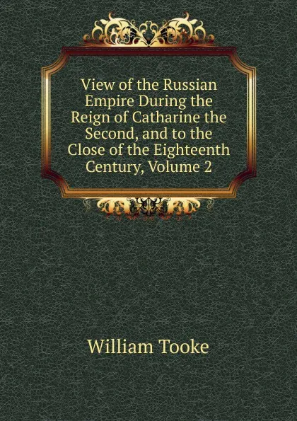 Обложка книги View of the Russian Empire During the Reign of Catharine the Second, and to the Close of the Eighteenth Century, Volume 2, William Tooke