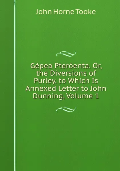 Обложка книги Gepea Pteroenta. Or, the Diversions of Purley. to Which Is Annexed Letter to John Dunning, Volume 1, John Horne Tooke