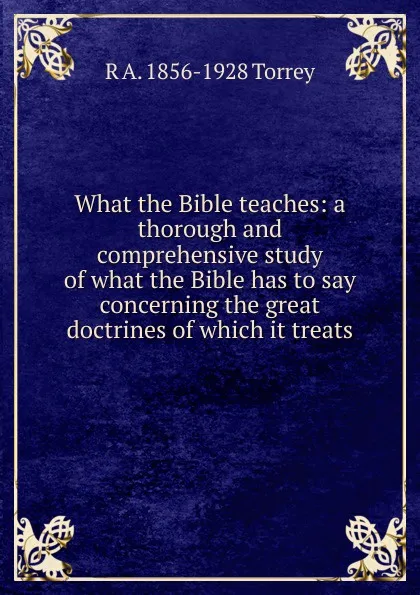 Обложка книги What the Bible teaches: a thorough and comprehensive study of what the Bible has to say concerning the great doctrines of which it treats, R.A. Torrey