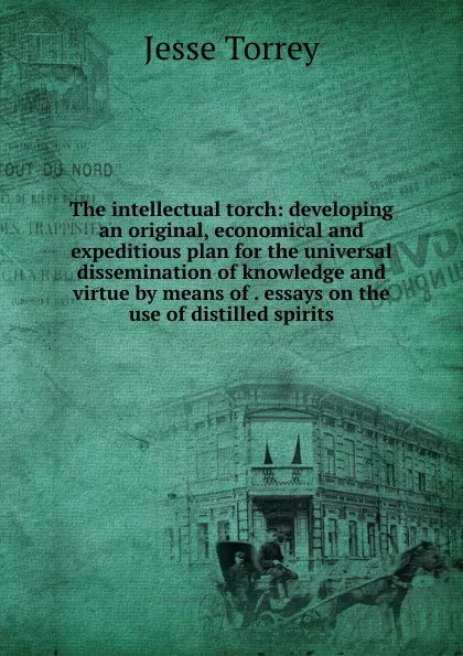 Обложка книги The intellectual torch: developing an original, economical and expeditious plan for the universal dissemination of knowledge and virtue by means of . essays on the use of distilled spirits, Jesse Torrey