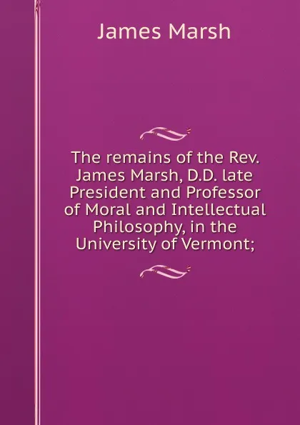 Обложка книги The remains of the Rev. James Marsh, D.D. late President and Professor of Moral and Intellectual Philosophy, in the University of Vermont;, James Marsh