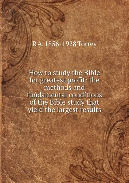 Обложка книги How to study the Bible for greatest profit: the methods and fundamental conditions of the Bible study that yield the largest results, R.A. Torrey