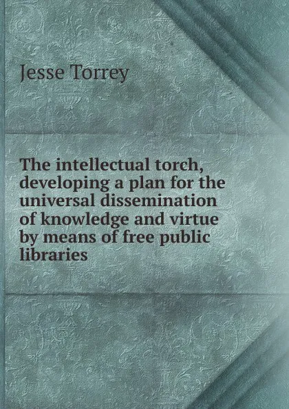 Обложка книги The intellectual torch, developing a plan for the universal dissemination of knowledge and virtue by means of free public libraries, Jesse Torrey