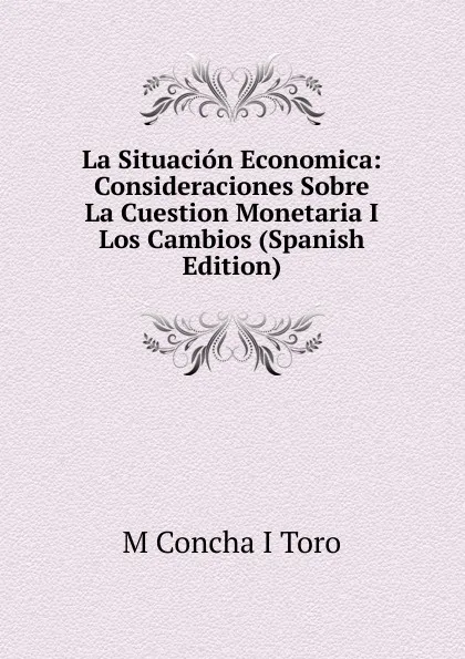 Обложка книги La Situacion Economica: Consideraciones Sobre La Cuestion Monetaria I Los Cambios (Spanish Edition), M Concha I Toro