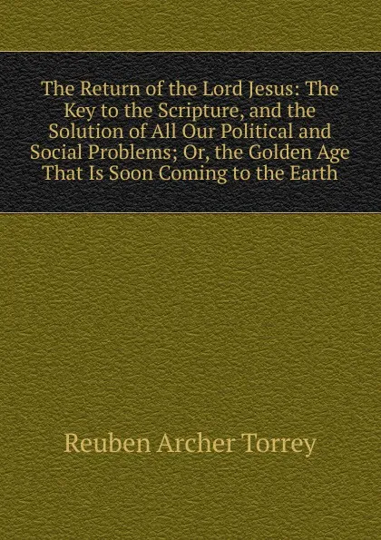 Обложка книги The Return of the Lord Jesus: The Key to the Scripture, and the Solution of All Our Political and Social Problems; Or, the Golden Age That Is Soon Coming to the Earth, R.A. Torrey