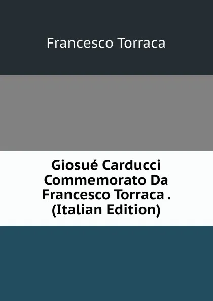 Обложка книги Giosue Carducci Commemorato Da Francesco Torraca . (Italian Edition), Francesco Torraca