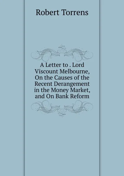 Обложка книги A Letter to . Lord Viscount Melbourne, On the Causes of the Recent Derangement in the Money Market, and On Bank Reform, Robert Torrens