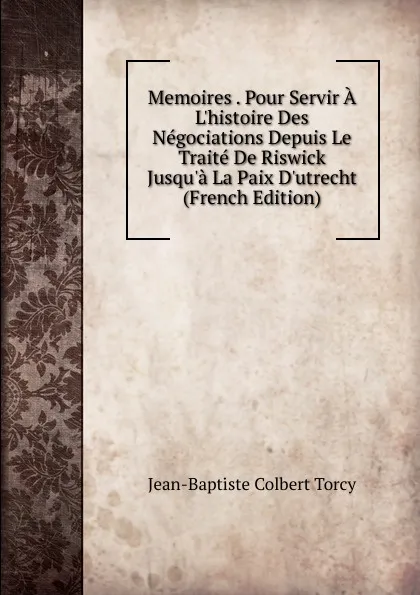 Обложка книги Memoires . Pour Servir A L.histoire Des Negociations Depuis Le Traite De Riswick Jusqu.a La Paix D.utrecht (French Edition), Jean-Baptiste Colbert Torcy