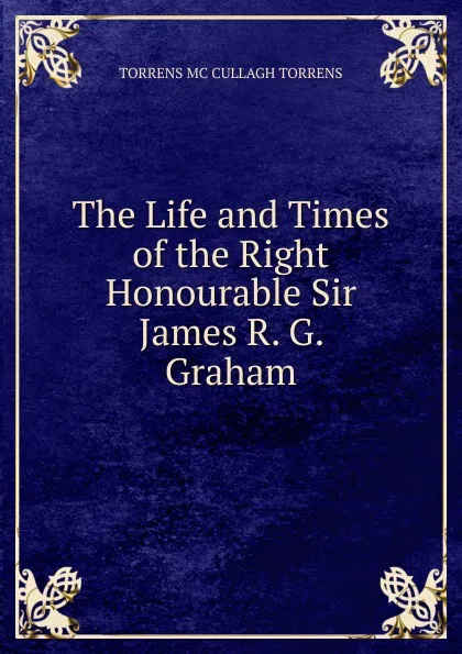 Обложка книги The Life and Times of the Right Honourable Sir James R. G. Graham, TORRENS MC CULLAGH TORRENS