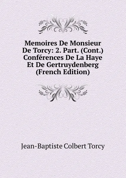 Обложка книги Memoires De Monsieur De Torcy: 2. Part. (Cont.) Conferences De La Haye Et De Gertruydenberg (French Edition), Jean-Baptiste Colbert Torcy