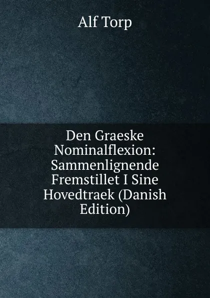 Обложка книги Den Graeske Nominalflexion: Sammenlignende Fremstillet I Sine Hovedtraek (Danish Edition), Alf Torp