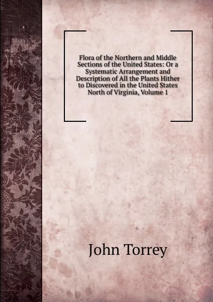 Обложка книги Flora of the Northern and Middle Sections of the United States: Or a Systematic Arrangement and Description of All the Plants Hither to Discovered in the United States North of Virginia, Volume 1, John Torrey