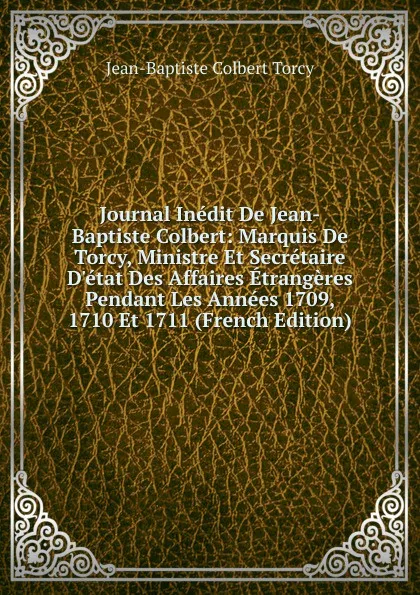 Обложка книги Journal Inedit De Jean-Baptiste Colbert: Marquis De Torcy, Ministre Et Secretaire D.etat Des Affaires Etrangeres Pendant Les Annees 1709, 1710 Et 1711 (French Edition), Jean-Baptiste Colbert Torcy