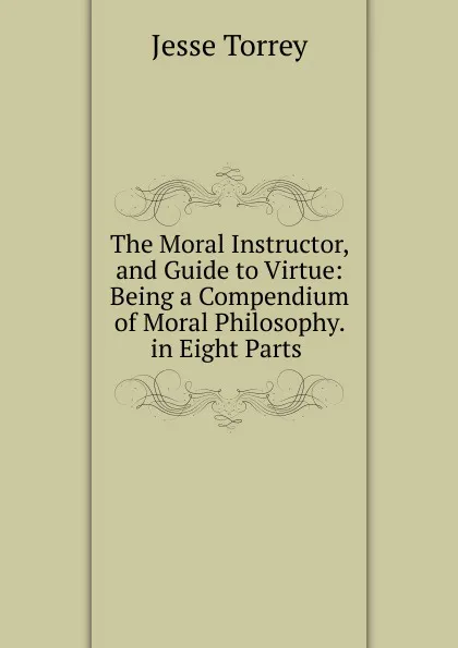 Обложка книги The Moral Instructor, and Guide to Virtue: Being a Compendium of Moral Philosophy. in Eight Parts ., Jesse Torrey