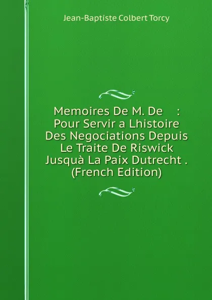 Обложка книги Memoires De M. De    : Pour Servir a Lhistoire Des Negociations Depuis Le Traite De Riswick Jusqua La Paix Dutrecht . (French Edition), Jean-Baptiste Colbert Torcy