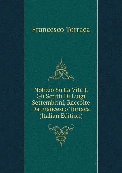 Обложка книги Notizio Su La Vita E Gli Scritti Di Luigi Settembrini, Raccolte Da Francesco Torraca (Italian Edition), Francesco Torraca