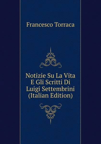 Обложка книги Notizie Su La Vita E Gli Scritti Di Luigi Settembrini (Italian Edition), Francesco Torraca