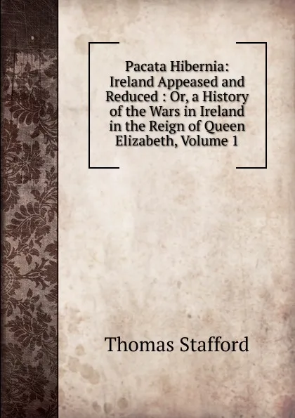 Обложка книги Pacata Hibernia: Ireland Appeased and Reduced : Or, a History of the Wars in Ireland in the Reign of Queen Elizabeth, Volume 1, Thomas Stafford