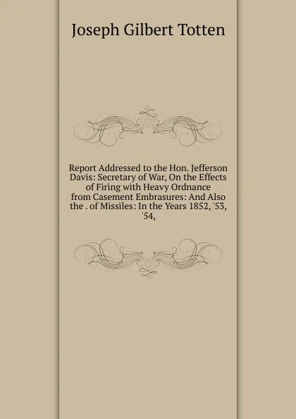 Обложка книги Report Addressed to the Hon. Jefferson Davis: Secretary of War, On the Effects of Firing with Heavy Ordnance from Casement Embrasures: And Also the . of Missiles: In the Years 1852, .53, .54,, Joseph Gilbert Totten