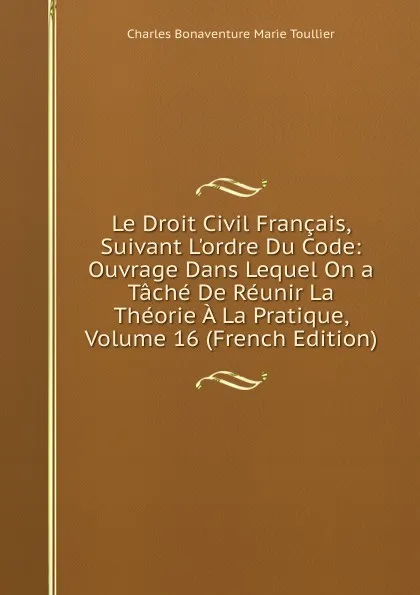 Обложка книги Le Droit Civil Francais, Suivant L.ordre Du Code: Ouvrage Dans Lequel On a Tache De Reunir La Theorie A La Pratique, Volume 16 (French Edition), Charles Bonaventure Marie Toullier