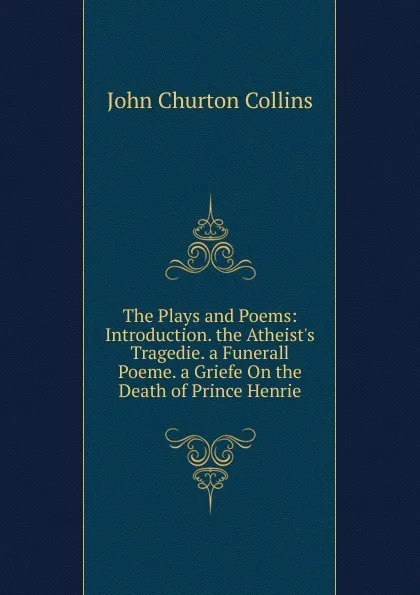 Обложка книги The Plays and Poems: Introduction. the Atheist.s Tragedie. a Funerall Poeme. a Griefe On the Death of Prince Henrie, Collins John Churton