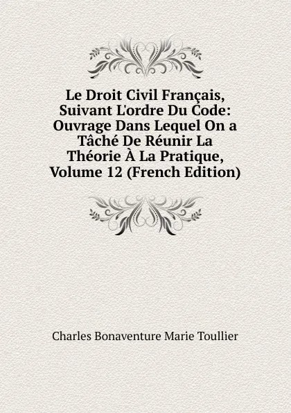 Обложка книги Le Droit Civil Francais, Suivant L.ordre Du Code: Ouvrage Dans Lequel On a Tache De Reunir La Theorie A La Pratique, Volume 12 (French Edition), Charles Bonaventure Marie Toullier