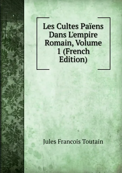 Обложка книги Les Cultes Paiens Dans L.empire Romain, Volume 1 (French Edition), Jules Francois Toutain