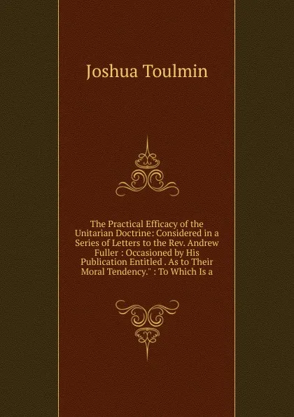 Обложка книги The Practical Efficacy of the Unitarian Doctrine: Considered in a Series of Letters to the Rev. Andrew Fuller : Occasioned by His Publication Entitled . As to Their Moral Tendency.