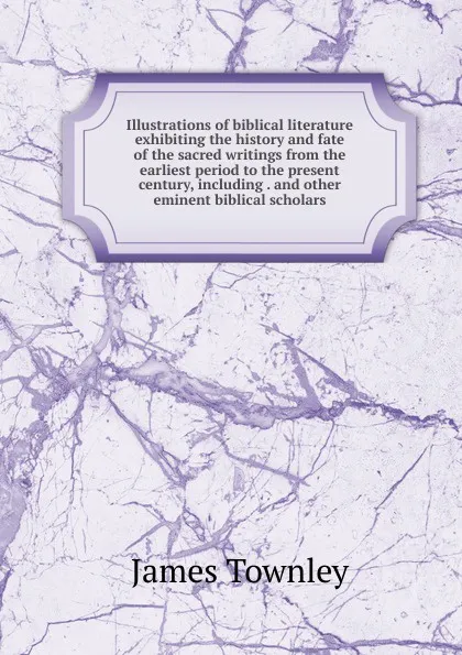 Обложка книги Illustrations of biblical literature exhibiting the history and fate of the sacred writings from the earliest period to the present century, including . and other eminent biblical scholars, James Townley