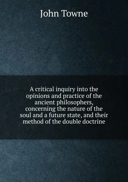 Обложка книги A critical inquiry into the opinions and practice of the ancient philosophers, concerning the nature of the soul and a future state, and their method of the double doctrine, John Towne